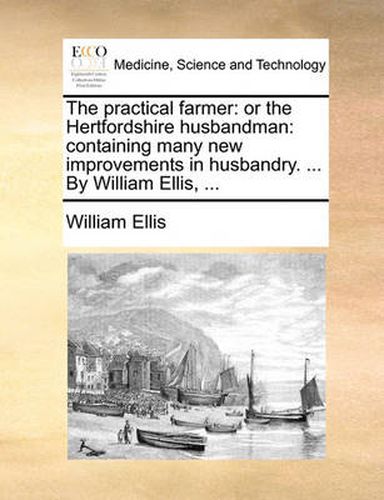 Cover image for The Practical Farmer: Or the Hertfordshire Husbandman: Containing Many New Improvements in Husbandry. ... by William Ellis, ...