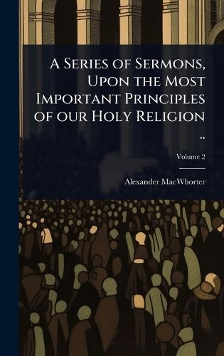 A Series of Sermons, Upon the Most Important Principles of our Holy Religion ..