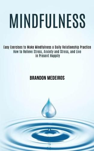 Cover image for Mindfulness: How to Relieve Stress, Anxiety and Stress, and Live in Present Happily (Easy Exercises to Make Mindfulness a Daily Relationship Practice)