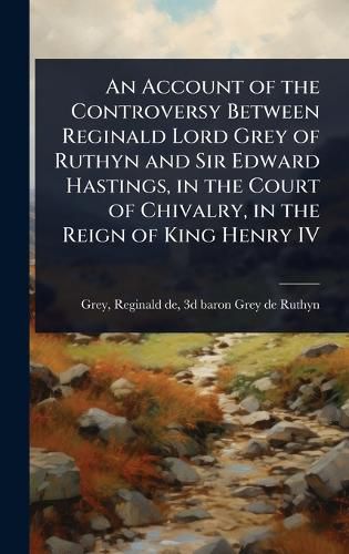 Cover image for An Account of the Controversy Between Reginald Lord Grey of Ruthyn and Sir Edward Hastings, in the Court of Chivalry, in the Reign of King Henry IV