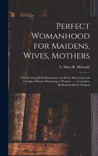 Cover image for Perfect Womanhood for Maidens, Wives, Mothers [microform]: a Book Giving Full Information on All the Mysterious and Complex Matters Pertaining to Women ...: a Complete Medical Guide for Women