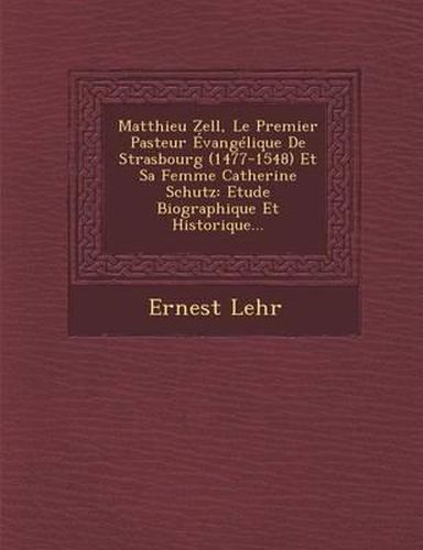 Matthieu Zell, Le Premier Pasteur Evangelique de Strasbourg (1477-1548) Et Sa Femme Catherine Schutz: Etude Biographique Et Historique...