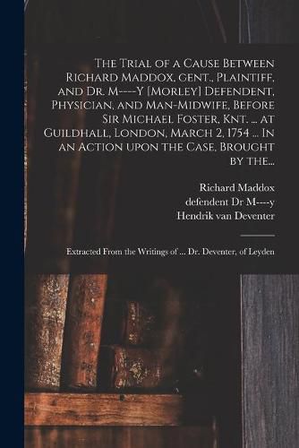 Cover image for The Trial of a Cause Between Richard Maddox, Gent., Plaintiff, and Dr. M----y [Morley] Defendent, Physician, and Man-midwife, Before Sir Michael Foster, Knt. ... at Guildhall, London, March 2, 1754 ... In an Action Upon the Case, Brought by The...