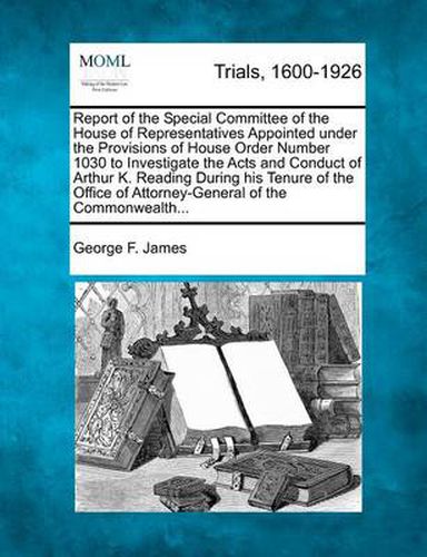 Cover image for Report of the Special Committee of the House of Representatives Appointed Under the Provisions of House Order Number 1030 to Investigate the Acts and Conduct of Arthur K. Reading During His Tenure of the Office of Attorney-General of the Commonwealth...