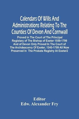 Cover image for Calendars Of Wills And Administrations Relating To The Counties Of Devon And Cornwall, Proved In The Court Of The Principal Registary Of The Bishop Of Exeter 1559-1799 And Of Devon Only Proved In The Court Of The Archdeaconry Of Exeter, 1540-1799 All Now P