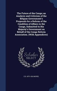 Cover image for The Future of the Congo; An Analysis and Criticism of the Belgian Government's Proposals for a Reform of the Condition of Affairs in the Congo, Submitted to His Majesty's Government on Behalf of the Congo Reform Association. (with Appendices)