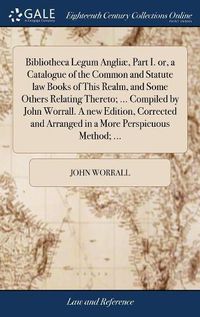 Cover image for Bibliotheca Legum Angliae, Part I. or, a Catalogue of the Common and Statute law Books of This Realm, and Some Others Relating Thereto; ... Compiled by John Worrall. A new Edition, Corrected and Arranged in a More Perspicuous Method; ...