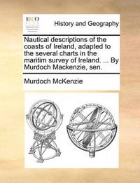 Cover image for Nautical Descriptions of the Coasts of Ireland, Adapted to the Several Charts in the Maritim Survey of Ireland. ... by Murdoch MacKenzie, Sen.