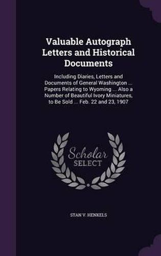 Valuable Autograph Letters and Historical Documents: Including Diaries, Letters and Documents of General Washington ... Papers Relating to Wyoming ... Also a Number of Beautiful Ivory Miniatures, to Be Sold ... Feb. 22 and 23, 1907