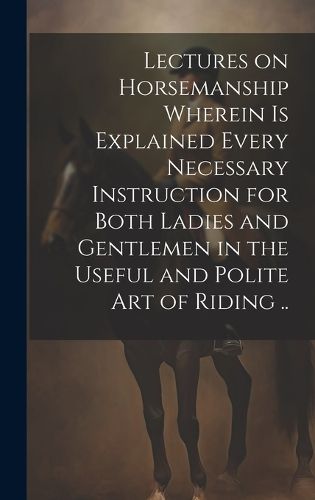 Cover image for Lectures on Horsemanship Wherein is Explained Every Necessary Instruction for Both Ladies and Gentlemen in the Useful and Polite art of Riding ..