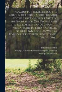 Cover image for Reasons for Establishing the Colony of Georgia, With Regard to the Trade of Great Britain, the Increase of Our People, and the Employment and Support It Will Afford to Great Numbers of Our Own Poor, as Well as Foreign Persecuted Protestants. With Some...