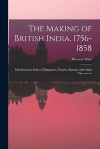 Cover image for The Making of British India, 1756-1858: Described in a Series of Dispatches, Treaties, Statutes, and Other Documents