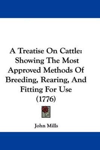 Cover image for A Treatise on Cattle: Showing the Most Approved Methods of Breeding, Rearing, and Fitting for Use (1776)