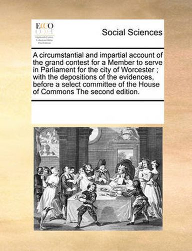 A Circumstantial and Impartial Account of the Grand Contest for a Member to Serve in Parliament for the City of Worcester; With the Depositions of the Evidences, Before a Select Committee of the House of Commons the Second Edition.