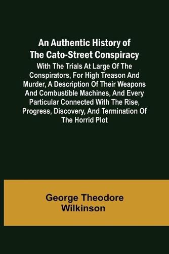 Cover image for An Authentic History of the Cato-Street Conspiracy; With the trials at large of the conspirators, for high treason and murder, a description of their weapons and combustible machines, and every particular connected with the rise, progress, discovery, and term