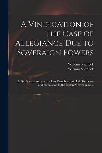 Cover image for A Vindication of The Case of Allegiance Due to Soveraign Powers: in Reply to an Answer to a Late Pamphlet Intituled Obedience and Submission to the Present Government ...