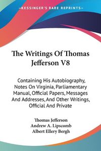 Cover image for The Writings of Thomas Jefferson V8: Containing His Autobiography, Notes on Virginia, Parliamentary Manual, Official Papers, Messages and Addresses, and Other Writings, Official and Private