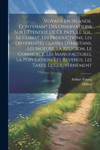Cover image for Voyage En Irlande, Contenant Des Observations Sur L'etendue De Ce Pays, Le Sol, Le Climat, Les Productions, Les Differentes Classes D'habitans, Les Moeurs, La Religion, Le Commerce, Les Manufactures, La Population, Les Revenus, Les Taxes, Le Gouvernement
