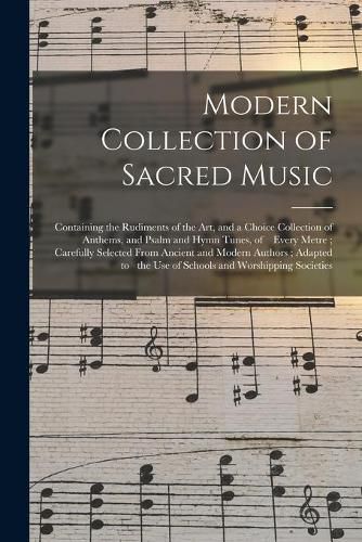 Cover image for Modern Collection of Sacred Music: Containing the Rudiments of the Art, and a Choice Collection of Anthems, and Psalm and Hymn Tunes, of Every Metre; Carefully Selected From Ancient and Modern Authors; Adapted to the Use of Schools And...