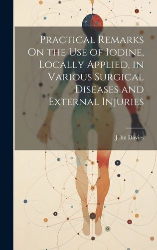 Cover image for Practical Remarks On the Use of Iodine, Locally Applied, in Various Surgical Diseases and External Injuries