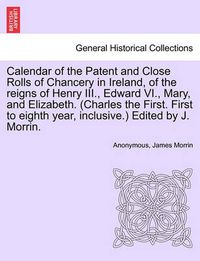 Cover image for Calendar of the Patent and Close Rolls of Chancery in Ireland, of the reigns of Henry III., Edward VI., Mary, and Elizabeth. (Charles the First. First to eighth year, inclusive.) Edited by J. Morrin.