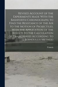 Cover image for Revised Account of the Experiments Made With the Bashforth Chronograph, to Find the Resistance of the Air to the Motion of Projectiles, With the Application of the Results to the Calculation of Trajectories According to J. Bernoullis Method