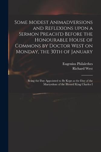 Some Modest Animadversions and Reflexions Upon a Sermon Preach'd Before the Honourable House of Commons by Doctor West on Monday, the 30th of January: Being the Day Appointed to Be Kept as the Day of the Martyrdom of the Blessed King Charles I