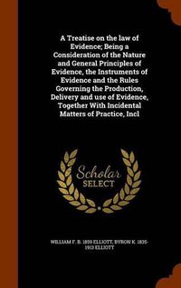 Cover image for A Treatise on the law of Evidence; Being a Consideration of the Nature and General Principles of Evidence, the Instruments of Evidence and the Rules Governing the Production, Delivery and use of Evidence, Together With Incidental Matters of Practice, Incl