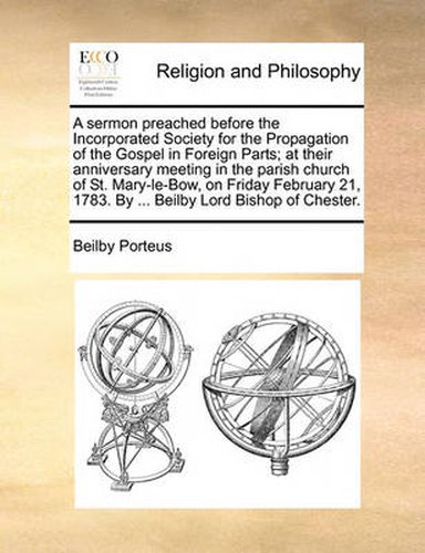 A Sermon Preached Before the Incorporated Society for the Propagation of the Gospel in Foreign Parts; At Their Anniversary Meeting in the Parish Church of St. Mary-Le-Bow, on Friday February 21, 1783. by ... Beilby Lord Bishop of Chester.