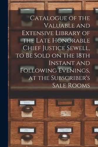 Cover image for Catalogue of the Valuable and Extensive Library of the Late Honorable Chief Justice Sewell, to Be Sold on the 18th Instant and Following Evenings, at the Subscriber's Sale Rooms [microform]