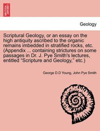 Cover image for Scriptural Geology, or an Essay on the High Antiquity Ascribed to the Organic Remains Imbedded in Stratified Rocks, Etc. (Appendix ... Containing Strictures on Some Passages in Dr. J. Pye Smith's Lectures, Entitled Scripture and Geology, Etc.)