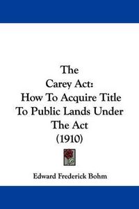 Cover image for The Carey ACT: How to Acquire Title to Public Lands Under the ACT (1910)
