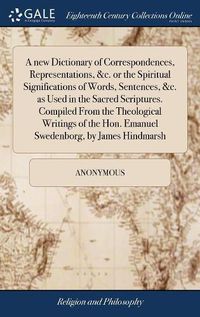 Cover image for A new Dictionary of Correspondences, Representations, &c. or the Spiritual Significations of Words, Sentences, &c. as Used in the Sacred Scriptures. Compiled From the Theological Writings of the Hon. Emanuel Swedenborg, by James Hindmarsh