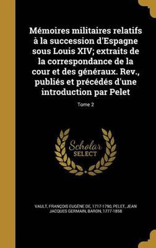 Memoires Militaires Relatifs a la Succession D'Espagne Sous Louis XIV; Extraits de La Correspondance de La Cour Et Des Generaux. REV., Publies Et Precedes D'Une Introduction Par Pelet; Tome 2