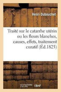 Cover image for Traite Sur Le Catarrhe Uterin Ou Les Fleurs Blanches, Causes, Effets, Traitement Curatif: Et Moyens Hygieniques A Les Prevenir