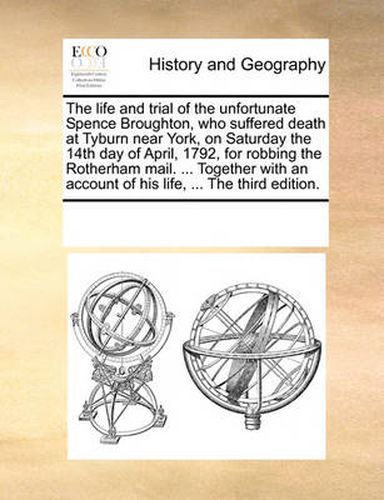 Cover image for The Life and Trial of the Unfortunate Spence Broughton, Who Suffered Death at Tyburn Near York, on Saturday the 14th Day of April, 1792, for Robbing the Rotherham Mail. ... Together with an Account of His Life, ... the Third Edition.