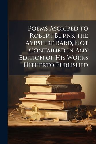 Cover image for Poems Ascribed to Robert Burns, the Ayrshire Bard, Not Contained in Any Edition of His Works Hitherto Published