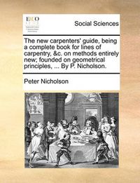 Cover image for The New Carpenters' Guide, Being a Complete Book for Lines of Carpentry, &C. on Methods Entirely New; Founded on Geometrical Principles, ... by P. Nicholson.