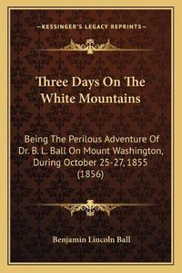 Cover image for Three Days on the White Mountains: Being the Perilous Adventure of Dr. B. L. Ball on Mount Washington, During October 25-27, 1855 (1856)