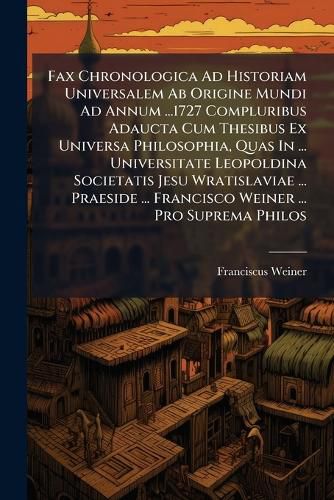 Cover image for Fax Chronologica Ad Historiam Universalem Ab Origine Mundi Ad Annum ...1727 Compluribus Adaucta Cum Thesibus Ex Universa Philosophia, Quas In ... Universitate Leopoldina Societatis Jesu Wratislaviae ... Praeside ... Francisco Weiner ... Pro Suprema Philos