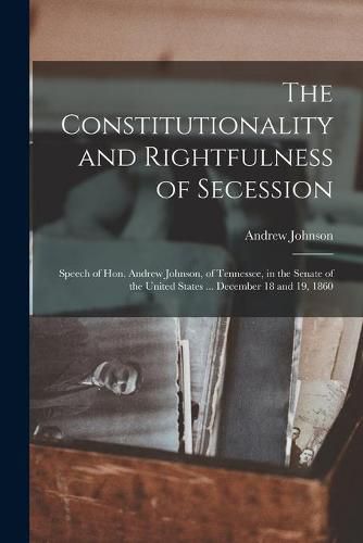 The Constitutionality and Rightfulness of Secession: Speech of Hon. Andrew Johnson, of Tennessee, in the Senate of the United States ... December 18 and 19, 1860