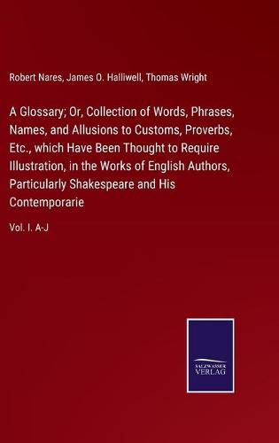 Cover image for A Glossary; Or, Collection of Words, Phrases, Names, and Allusions to Customs, Proverbs, Etc., which Have Been Thought to Require Illustration, in the Works of English Authors, Particularly Shakespeare and His Contemporarie: Vol. I. A-J