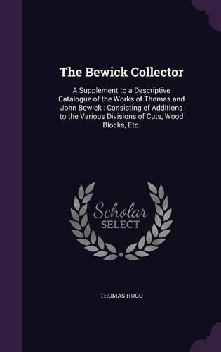 Cover image for The Bewick Collector: A Supplement to a Descriptive Catalogue of the Works of Thomas and John Bewick: Consisting of Additions to the Various Divisions of Cuts, Wood Blocks, Etc.