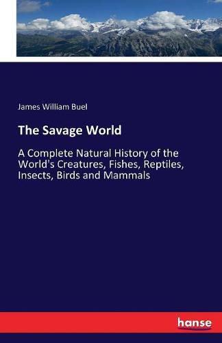 The Savage World: A Complete Natural History of the World's Creatures, Fishes, Reptiles, Insects, Birds and Mammals