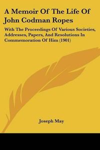 Cover image for A Memoir of the Life of John Codman Ropes: With the Proceedings of Various Societies, Addresses, Papers, and Resolutions in Commemoration of Him (1901)