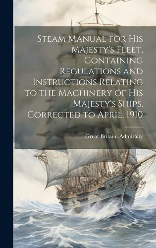 Cover image for Steam Manual for His Majesty's Fleet, Containing Regulations and Instructions Relating to the Machinery of His Majesty's Ships. Corrected to April, 1910