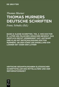 Cover image for Kleine Schriften. Teil 3. Wie doctor M. Luter uss falschen ursachen bewegt. Das geistlich recht verbrennet hat. Antwurt und klag mit entschuldigung doctor Murners. Ob der Kunig uss engelland ein lugner sey oder der Luther