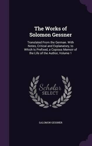 Cover image for The Works of Solomon Gessner: Translated from the German. with Notes, Critical and Explanatory, to Which Is Prefixed, a Copious Memoir of the Life of the Author, Volume 1