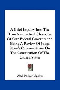 Cover image for A Brief Inquiry Into the True Nature and Character of Our Federal Government: Being a Review of Judge Story's Commentaries on the Constitution of the United States