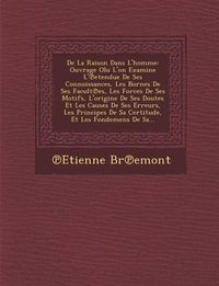 Cover image for de La Raison Dans L'Homme: Ouvrage Olu L'On Examine L' Etendue de Ses Connoissances, Les Bornes de Ses Facult Es, Les Forces de Ses Motifs, L'Origine de Ses Doutes Et Les Causes de Ses Erreurs, Les Principes de Sa Certitude, Et Les Fondemens de Sa...